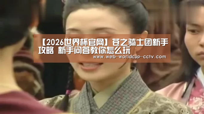 【2026世界杯官网】苍之骑士团新手攻略 新手问答教你怎么玩(图3) 2026世界杯官网